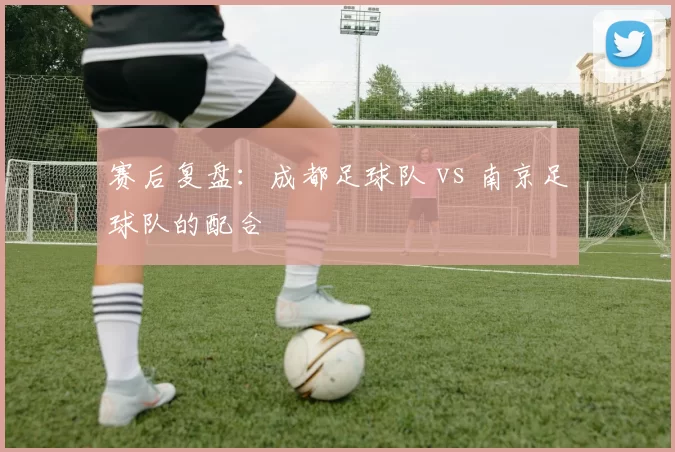 赛后复盘：成都足球队 vs 南京足球队的配合