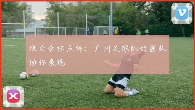 联合会杯点评：广州足球队的团队协作表现