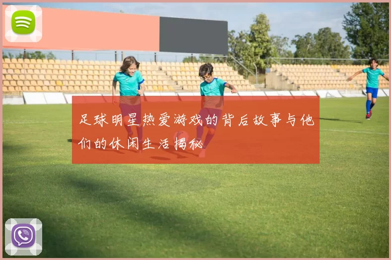 足球明星热爱游戏的背后故事与他们的休闲生活揭秘