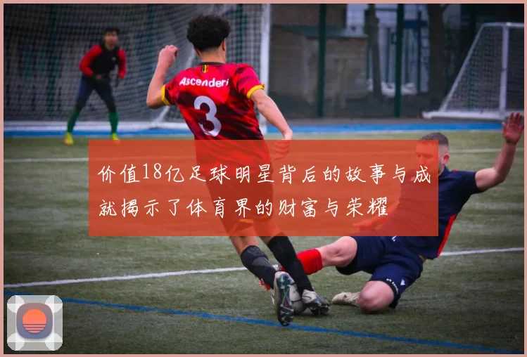 价值18亿足球明星背后的故事与成就揭示了体育界的财富与荣耀
