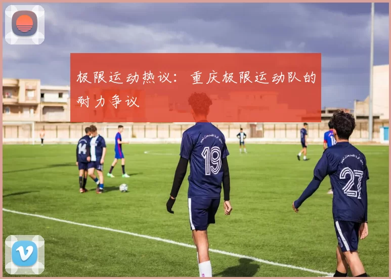 极限运动热议：重庆极限运动队的耐力争议