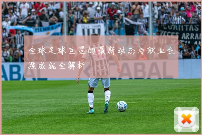 全球足球巨星的最新动态与职业生涯成就全解析