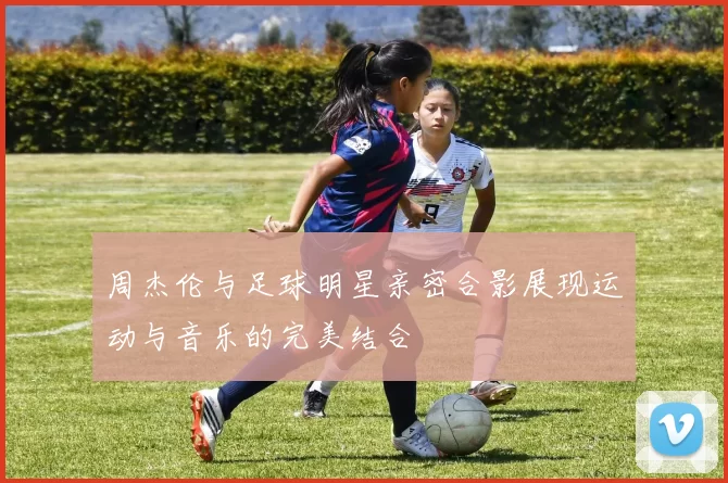 周杰伦与足球明星亲密合影展现运动与音乐的完美结合